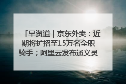 早资道｜京东外卖：近期将扩招至15万名全职骑手；阿里云发布通义灵码AI IDE