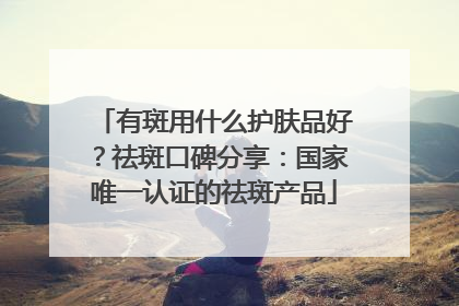 有斑用什么护肤品好？祛斑口碑分享：国家唯一认证的祛斑产品