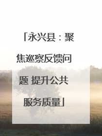 永兴县：聚焦巡察反馈问题 提升公共服务质量