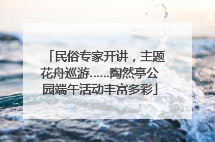 民俗专家开讲，主题花舟巡游……陶然亭公园端午活动丰富多彩