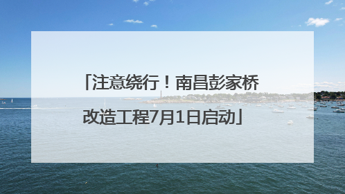 注意绕行！南昌彭家桥改造工程7月1日启动