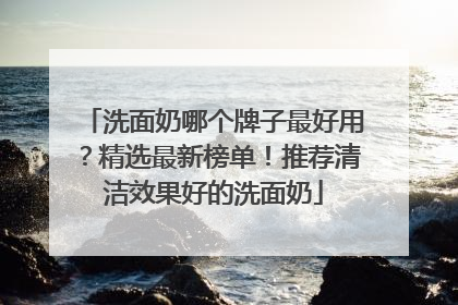 洗面奶哪个牌子最好用？精选最新榜单！推荐清洁效果好的洗面奶
