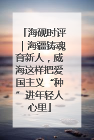 海砚时评｜海疆铸魂育新人，威海这样把爱国主义“种”进年轻人心里