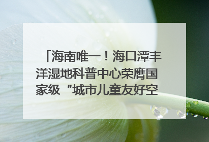 海南唯一！海口潭丰洋湿地科普中心荣膺国家级“城市儿童友好空间建设园区”称号