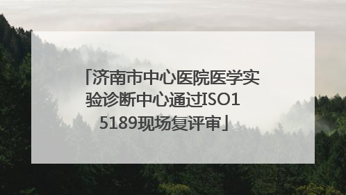 济南市中心医院医学实验诊断中心通过ISO15189现场复评审