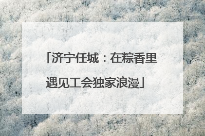 济宁任城：在粽香里遇见工会独家浪漫
