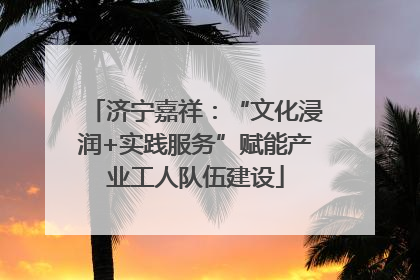 济宁嘉祥：“文化浸润+实践服务”赋能产业工人队伍建设