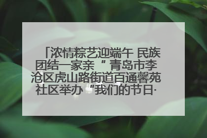 浓情粽艺迎端午 民族团结一家亲“ 青岛市李沧区虎山路街道百通馨苑社区举办“我们的节日·端午“主题活动