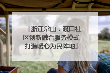 浙江常山：渡口社区创新融合服务模式打造暖心为民阵地