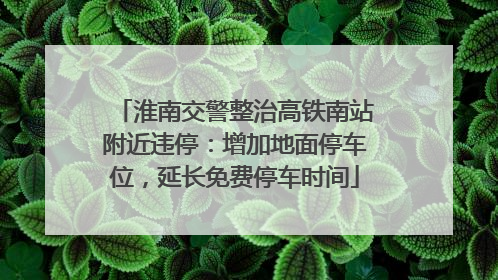 淮南交警整治高铁南站附近违停：增加地面停车位，延长免费停车时间