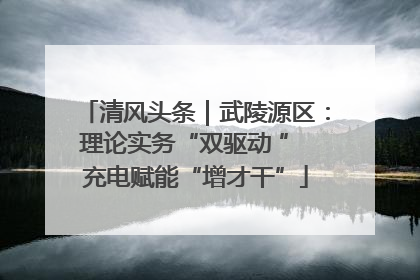 清风头条｜武陵源区：理论实务“双驱动 ” 充电赋能“增才干”