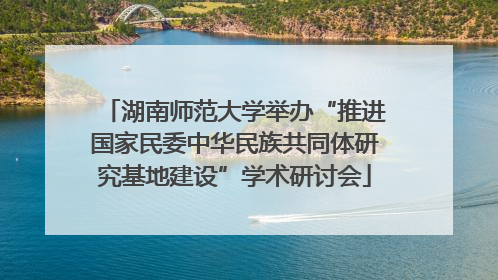 湖南师范大学举办“推进国家民委中华民族共同体研究基地建设”学术研讨会