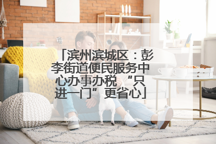 滨州滨城区：彭李街道便民服务中心办事办税 “只进一门”更省心
