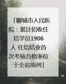 聊城市人民医院：累计招收住培学员1906人 住培结业首次考核合格率位于全省前列