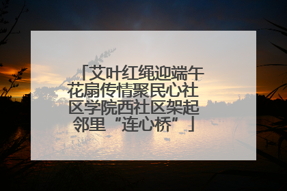 艾叶红绳迎端午花扇传情聚民心社区学院西社区架起邻里“连心桥”