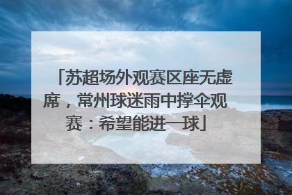 苏超场外观赛区座无虚席，常州球迷雨中撑伞观赛：希望能进一球