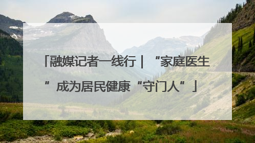 融媒记者一线行｜“家庭医生”成为居民健康“守门人”