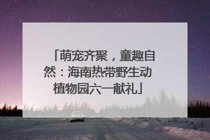 萌宠齐聚，童趣自然：海南热带野生动植物园六一献礼