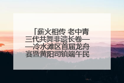 薪火相传 老中青三代共舞非遗长卷——冷水滩区首届龙舟赛暨黄阳司镇端午民俗文化活动侧记