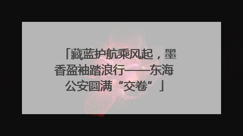 藏蓝护航乘风起，墨香盈袖踏浪行——东海公安圆满“交卷”