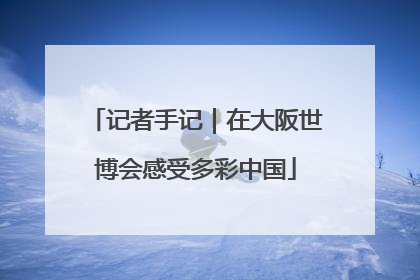 记者手记｜在大阪世博会感受多彩中国