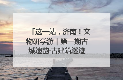 这一站，济南！文物研学游｜第一期古城遗韵·古建筑巡迹之旅圆满结束