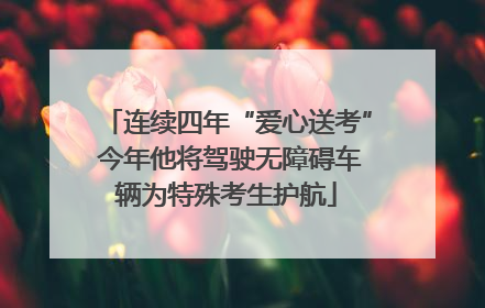 连续四年“爱心送考” 今年他将驾驶无障碍车辆为特殊考生护航