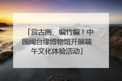 赏古画、编竹编！中国闽台缘博物馆开展端午文化体验活动