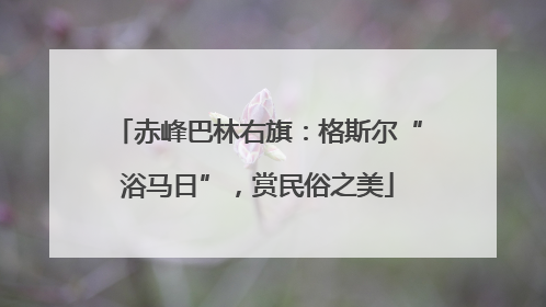 赤峰巴林右旗：格斯尔“浴马日”，赏民俗之美