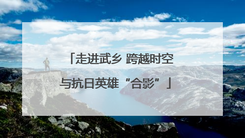 走进武乡 跨越时空与抗日英雄“合影”