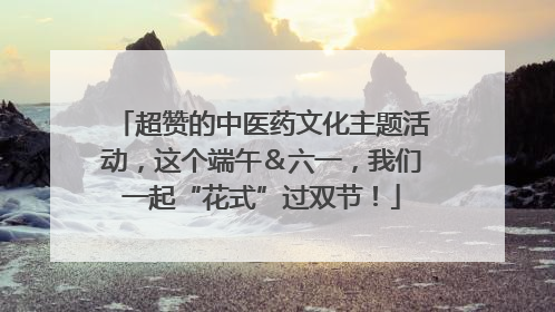 超赞的中医药文化主题活动，这个端午＆六一，我们一起“花式”过双节！
