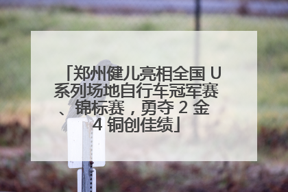 郑州健儿亮相全国 U 系列场地自行车冠军赛、锦标赛，勇夺 2 金 4 铜创佳绩
