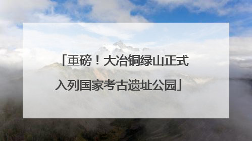 重磅！大冶铜绿山正式入列国家考古遗址公园
