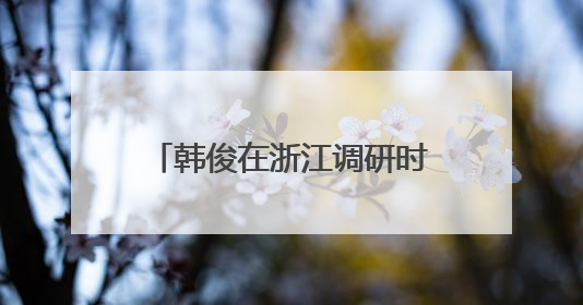 韩俊在浙江调研时强调 完善城乡融合发展体制机制 推进学习运用“千万工程”经验走深走实
