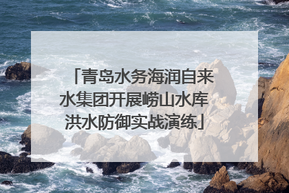 青岛水务海润自来水集团开展崂山水库洪水防御实战演练