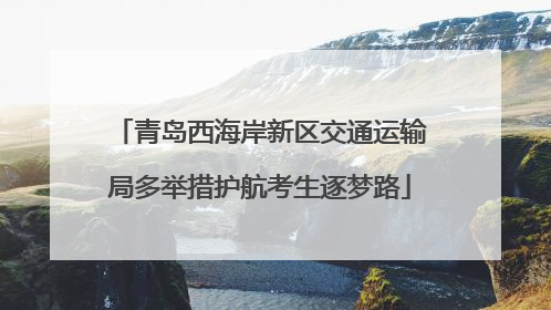 青岛西海岸新区交通运输局多举措护航考生逐梦路