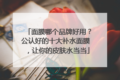 面膜哪个品牌好用？公认好的十大补水面膜，让你的皮肤水当当