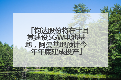 钧达股份将在土耳其建设5GW电池基地，阿曼基地预计今年年底建成投产