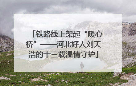 铁路线上架起“暖心桥”——河北好人刘天浩的十三载温情守护