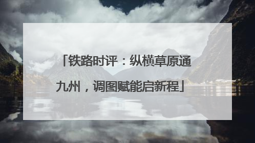 铁路时评：纵横草原通九州，调图赋能启新程