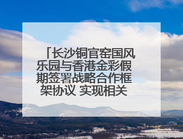 长沙铜官窑国风乐园与香港金彩假期签署战略合作框架协议 实现相关入境游业务增收超亿元