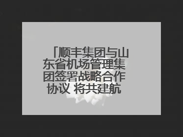 顺丰集团与山东省机场管理集团签署战略合作协议 将共建航空物流新生态