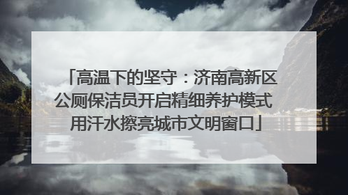 高温下的坚守：济南高新区公厕保洁员开启精细养护模式 用汗水擦亮城市文明窗口