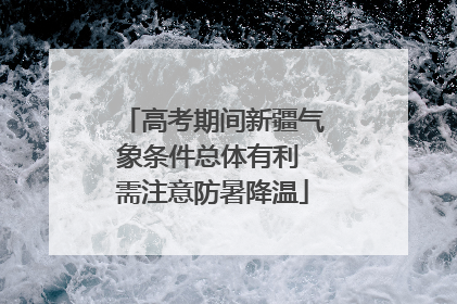 高考期间新疆气象条件总体有利 需注意防暑降温
