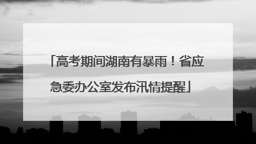 高考期间湖南有暴雨！省应急委办公室发布汛情提醒