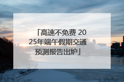 高速不免费 2025年端午假期交通预测报告出炉