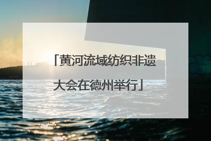 黄河流域纺织非遗大会在德州举行