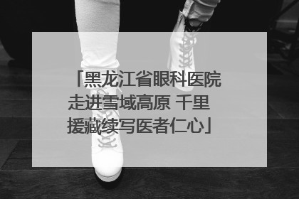 黑龙江省眼科医院走进雪域高原 千里援藏续写医者仁心
