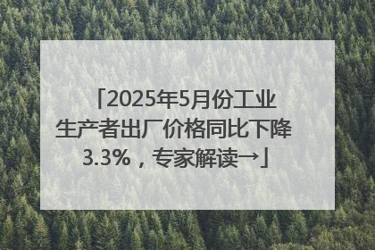 2025年5月份工业生产者出厂价格同比下降3.3%，专家解读→