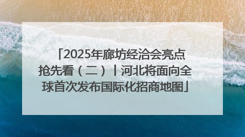 2025年廊坊经洽会亮点抢先看（二）丨河北将面向全球首次发布国际化招商地图